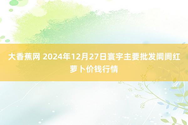 大香蕉网 2024年12月27日寰宇主要批发阛阓红萝卜价钱行情