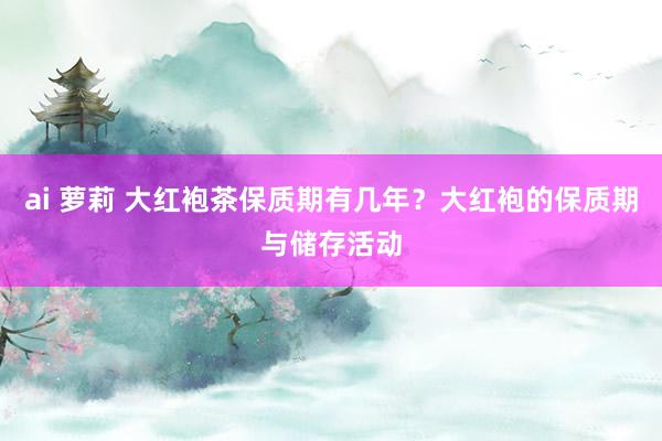 ai 萝莉 大红袍茶保质期有几年？大红袍的保质期与储存活动