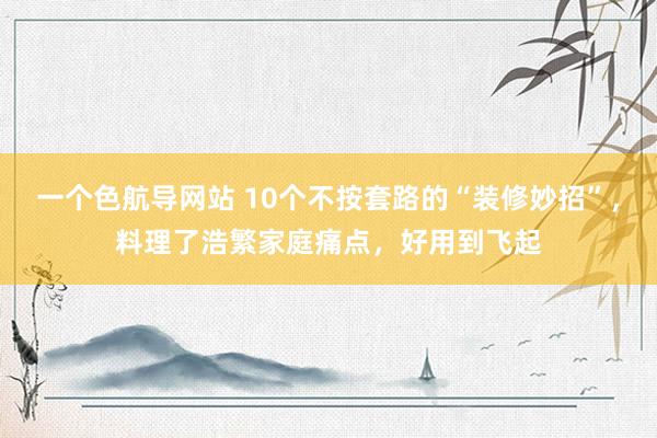 一个色航导网站 10个不按套路的“装修妙招”，料理了浩繁家庭痛点，好用到飞起