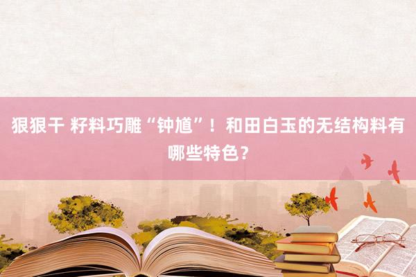 狠狠干 籽料巧雕“钟馗”！和田白玉的无结构料有哪些特色？