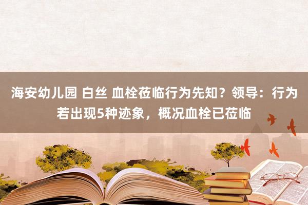 海安幼儿园 白丝 血栓莅临行为先知？领导：行为若出现5种迹象，概况血栓已莅临