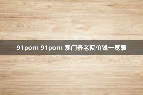 91porn 91porn 澳门养老院价钱一览表