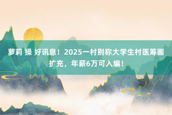 萝莉 操 好讯息！2025一村别称大学生村医筹画扩充，年薪6万可入编！