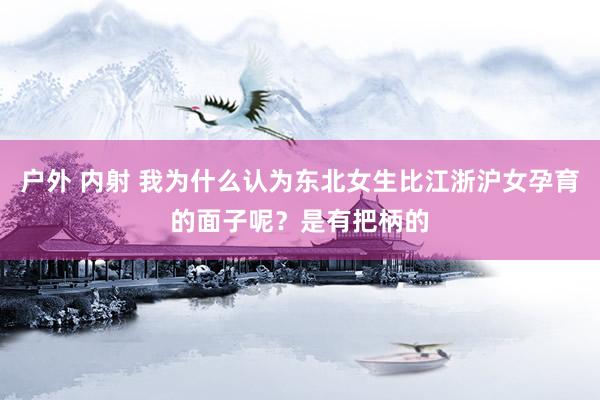 户外 内射 我为什么认为东北女生比江浙沪女孕育的面子呢？是有把柄的