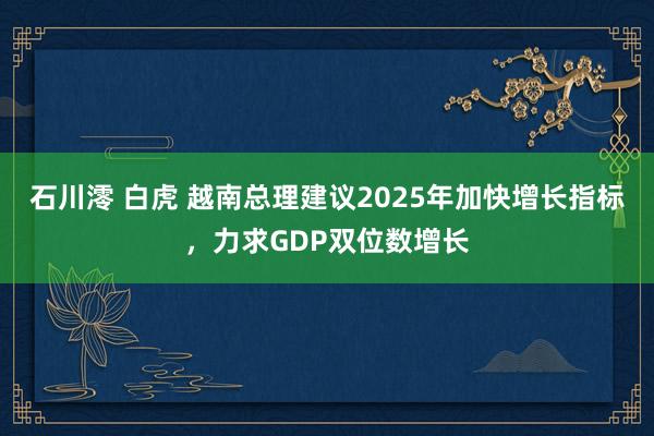 石川澪 白虎 越南总理建议2025年加快增长指标，力求GDP双位数增长