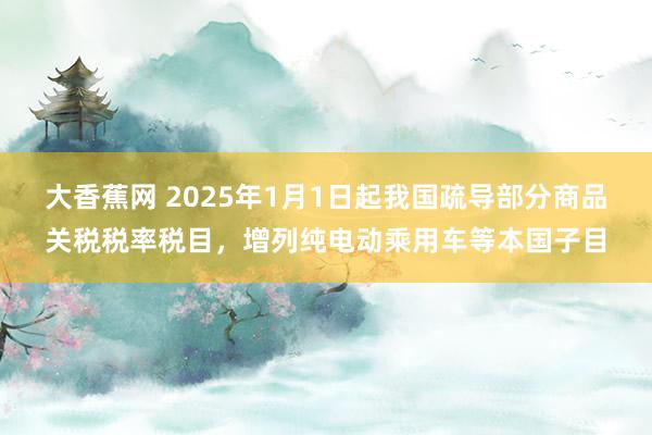 大香蕉网 2025年1月1日起我国疏导部分商品关税税率税目，增列纯电动乘用车等本国子目