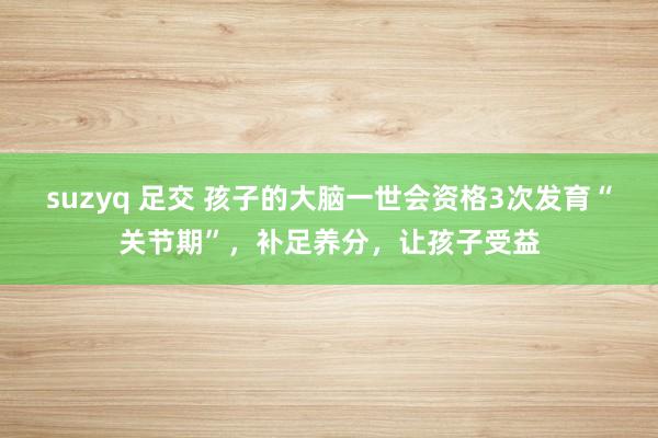suzyq 足交 孩子的大脑一世会资格3次发育“关节期”，补足养分，让孩子受益