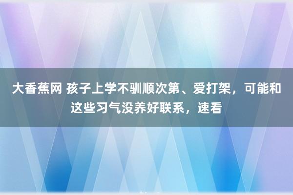 大香蕉网 孩子上学不驯顺次第、爱打架，可能和这些习气没养好联系，速看