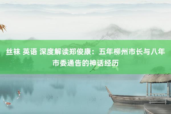 丝袜 英语 深度解读郑俊康：五年柳州市长与八年市委通告的神话经历