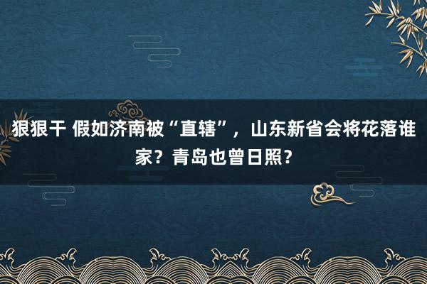 狠狠干 假如济南被“直辖”，山东新省会将花落谁家？青岛也曾日照？