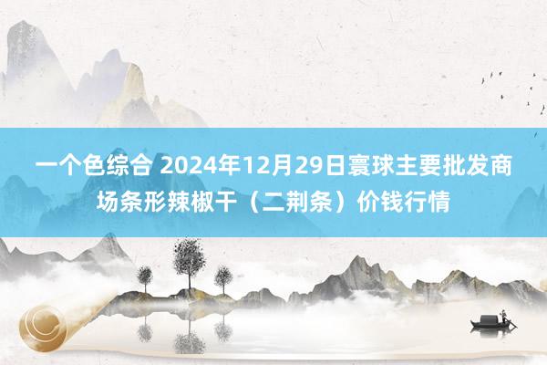 一个色综合 2024年12月29日寰球主要批发商场条形辣椒干（二荆条）价钱行情