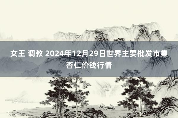 女王 调教 2024年12月29日世界主要批发市集杏仁价钱行情