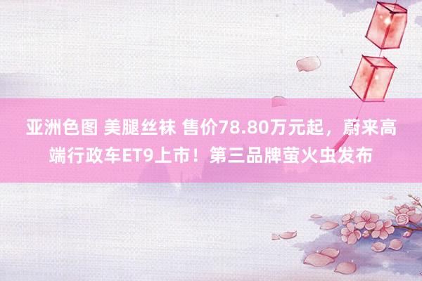 亚洲色图 美腿丝袜 售价78.80万元起，蔚来高端行政车ET9上市！第三品牌萤火虫发布