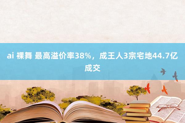ai 裸舞 最高溢价率38%，成王人3宗宅地44.7亿成交