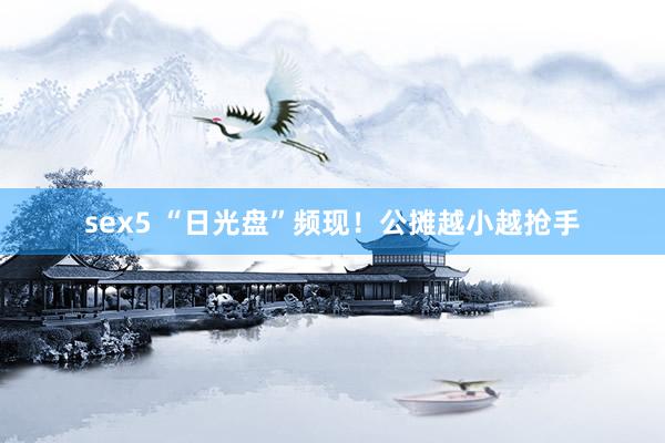 sex5 “日光盘”频现！公摊越小越抢手
