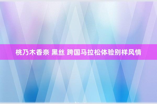 桃乃木香奈 黑丝 跨国马拉松体验别样风情