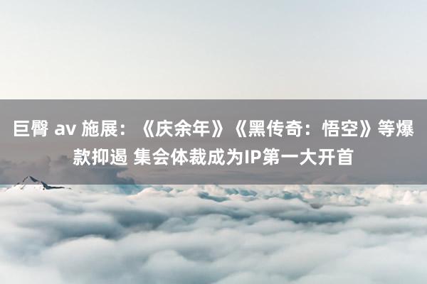 巨臀 av 施展：《庆余年》《黑传奇：悟空》等爆款抑遏 集会体裁成为IP第一大开首
