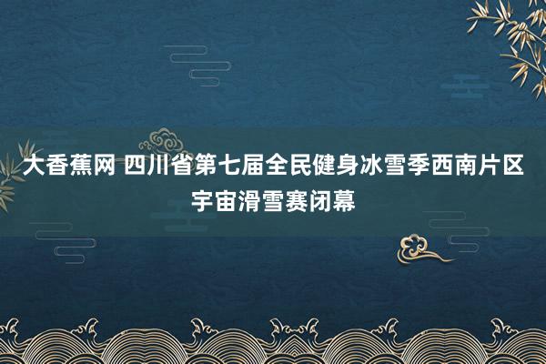 大香蕉网 四川省第七届全民健身冰雪季西南片区宇宙滑雪赛闭幕