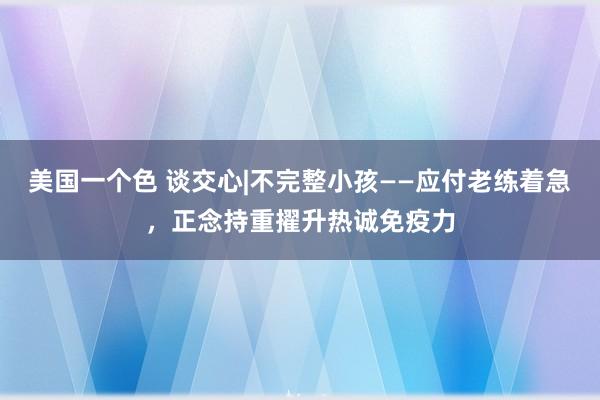 美国一个色 谈交心|不完整小孩——应付老练着急，正念持重擢升热诚免疫力