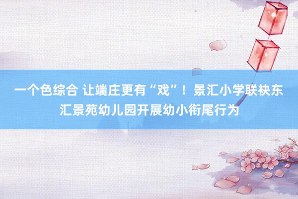 一个色综合 让端庄更有“戏”！景汇小学联袂东汇景苑幼儿园开展幼小衔尾行为