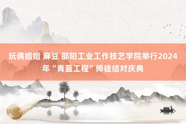 玩偶姐姐 麻豆 邵阳工业工作技艺学院举行2024年“青蓝工程”师徒结对庆典