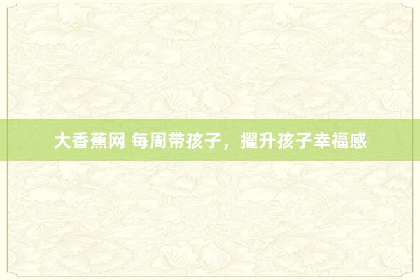 大香蕉网 每周带孩子，擢升孩子幸福感