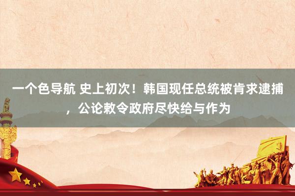 一个色导航 史上初次！韩国现任总统被肯求逮捕，公论敕令政府尽快给与作为
