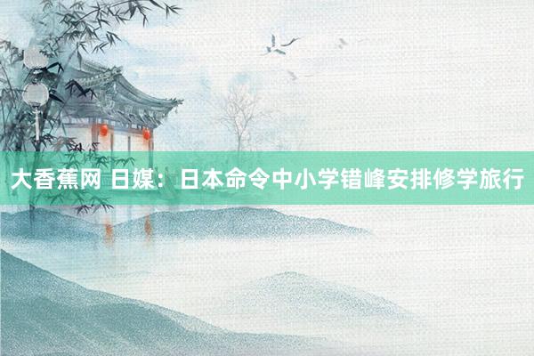 大香蕉网 日媒：日本命令中小学错峰安排修学旅行
