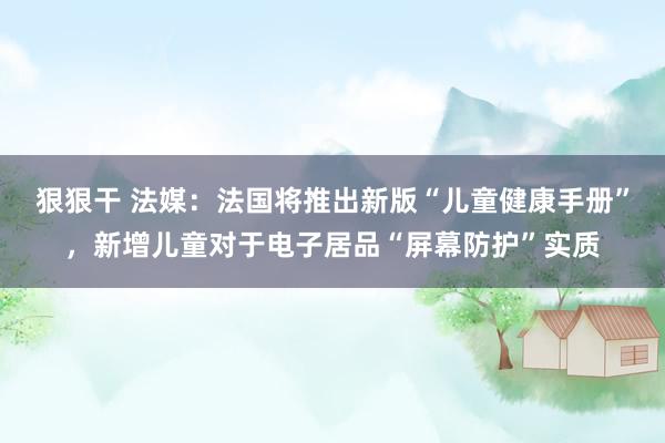 狠狠干 法媒：法国将推出新版“儿童健康手册”，新增儿童对于电子居品“屏幕防护”实质