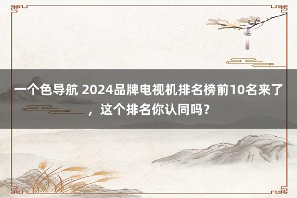 一个色导航 2024品牌电视机排名榜前10名来了，这个排名你认同吗？