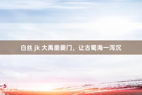 白丝 jk 大禹凿夔门，让古蜀海一泻沉