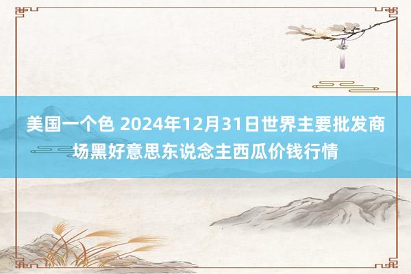 美国一个色 2024年12月31日世界主要批发商场黑好意思东说念主西瓜价钱行情