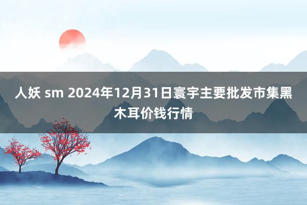 人妖 sm 2024年12月31日寰宇主要批发市集黑木耳价钱行情