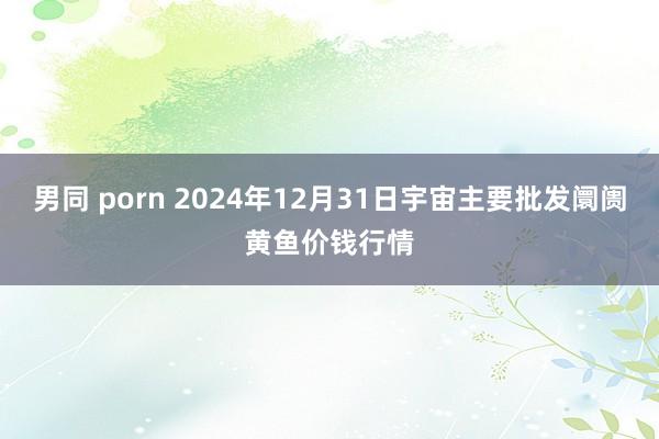 男同 porn 2024年12月31日宇宙主要批发阛阓黄鱼价钱行情