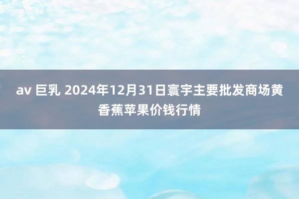 av 巨乳 2024年12月31日寰宇主要批发商场黄香蕉苹果价钱行情