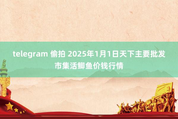 telegram 偷拍 2025年1月1日天下主要批发市集活鲫鱼价钱行情