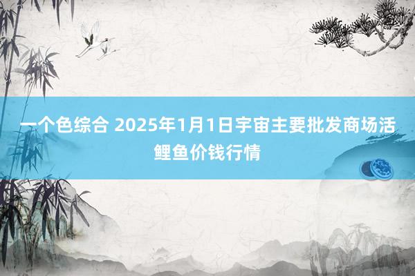 一个色综合 2025年1月1日宇宙主要批发商场活鲤鱼价钱行情