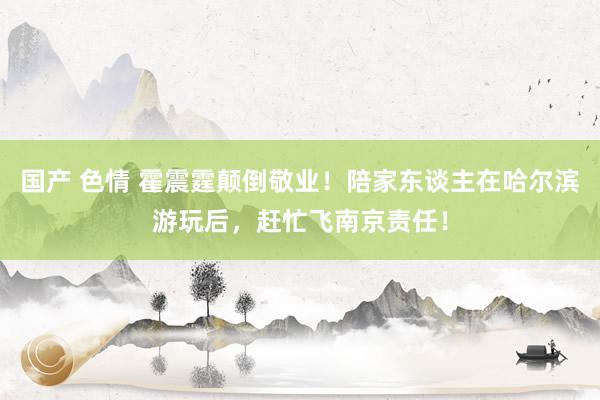 国产 色情 霍震霆颠倒敬业！陪家东谈主在哈尔滨游玩后，赶忙飞南京责任！