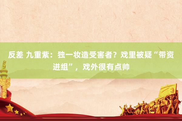 反差 九重紫：独一妆造受害者？戏里被疑“带资进组”，戏外很有点帅