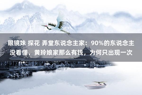 眼镜妹 探花 弄堂东说念主家：90%的东说念主没看懂，黄玲娘家那么有钱，为何只出现一次