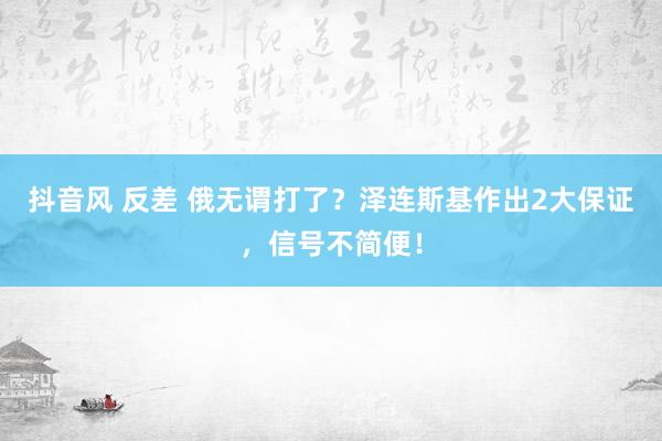 抖音风 反差 俄无谓打了？泽连斯基作出2大保证，信号不简便！