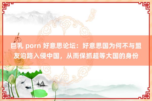 巨乳 porn 好意思论坛：好意思国为何不与盟友沿路入侵中国，从而保抓超等大国的身份