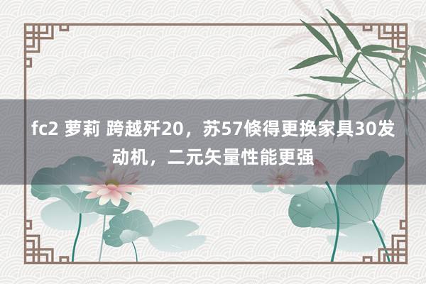 fc2 萝莉 跨越歼20，苏57倏得更换家具30发动机，二元矢量性能更强