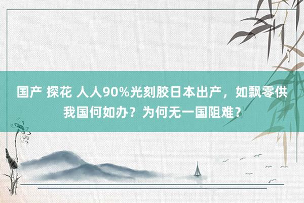 国产 探花 人人90%光刻胶日本出产，如飘零供我国何如办？为何无一国阻难？