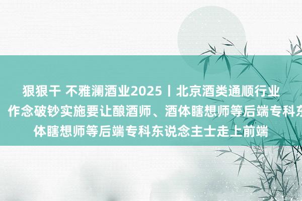 狠狠干 不雅澜酒业2025丨北京酒类通顺行业协会书记长程万松：作念破钞实施要让酿酒师、酒体瞎想师等后端专科东说念主士走上前端