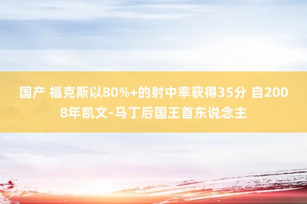 国产 福克斯以80%+的射中率获得35分 自2008年凯文-马丁后国王首东说念主