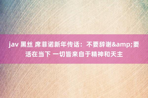 jav 黑丝 席菲诺新年传话：不要辞谢&要活在当下 一切皆来自于精神和天主