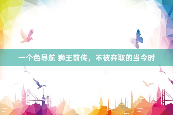 一个色导航 狮王前传，不被弃取的当今时