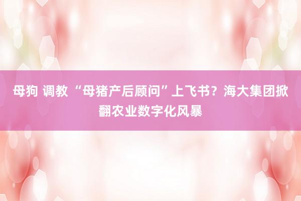 母狗 调教 “母猪产后顾问”上飞书？海大集团掀翻农业数字化风暴