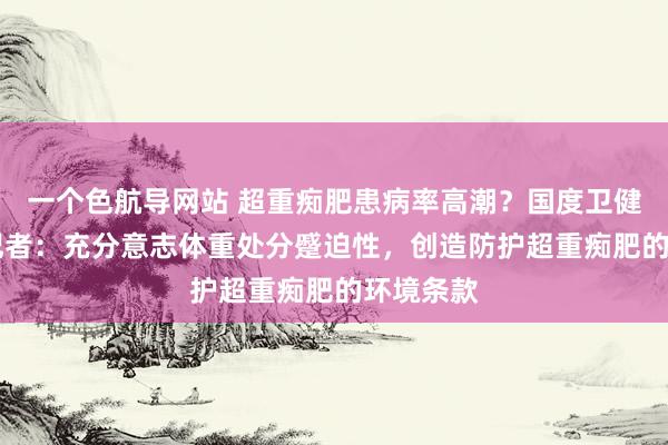 一个色航导网站 超重痴肥患病率高潮？国度卫健委答21记者：充分意志体重处分蹙迫性，创造防护超重痴肥的环境条款